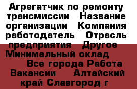 Агрегатчик по ремонту трансмиссии › Название организации ­ Компания-работодатель › Отрасль предприятия ­ Другое › Минимальный оклад ­ 50 000 - Все города Работа » Вакансии   . Алтайский край,Славгород г.